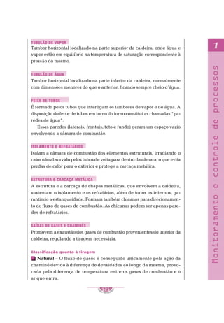 S
E
NAI – P E T ROBR
A
S
121
..........
..........
1
Monitoramento
e
controle
de
processos
Tambor horizontal localizado na parte superior da caldeira, onde água e
vapor estão em equilíbrio na temperatura de saturação correspondente à
pressão do mesmo.
Tambor horizontal localizado na parte inferior da caldeira, normalmente
com dimensões menores do que o anterior, ficando sempre cheio d´água.
É formado pelos tubos que interligam os tambores de vapor e de água. A
disposição do feixe de tubos em torno do forno constitui as chamadas “pa-
redes de água”.
Essas paredes (laterais, frontais, teto e fundo) geram um espaço vazio
envolvendo a câmara de combustão.
Isolam a câmara de combustão dos elementos estruturais, irradiando o
calor não absorvido pelos tubos de volta para dentro da câmara, o que evita
perdas de calor para o exterior e protege a carcaça metálica.
A estrutura e a carcaça de chapas metálicas, que envolvem a caldeira,
sustentam o isolamento e os refratários, além de todos os internos, ga-
rantindo a estanqueidade. Formam também chicanas para direcionamen-
to do fluxo de gases de combustão. As chicanas podem ser apenas pare-
des de refratários.
Promovem a exaustão dos gases de combustão provenientes do interior da
caldeira, regulando a tiragem necessária.
Classificação quanto à tiragem
Natural – O fluxo de gases é conseguido unicamente pela ação da
chaminé devido à diferença de densidades ao longo da mesma, provo-
cada pela diferença de temperatura entre os gases de combustão e o
ar que entra.
TUBULÃO DE VAPOR
TUBULÃO DE ÁGUA
FEIXE DE TUBOS
ISOLAMENTO E REFRATÁRIOS
ESTRUTURA E CARCAÇA METÁLICA
SAÍDAS DE GASES E CHAMINÉS
 