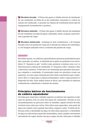 1
S
E
NAI – P E T ROBR
A
S
122
..........
..........
Mecânica forçada – O fluxo dos gases é obtido através da instalação
de um ventilador na linha de ar de combustão, forçando-o a entrar na
câmara de combustão. A pressão na câmara de combustão deste tipo de
equipamento normalmente é positiva.
Mecânica induzida – O fluxo dos gases é obtido através da instalação
de um ventilador na saída de gases, induzindo, assim, os gases a percorre-
rem o gerador de vapor.
Mecânica balanceada – Instalam-se dois ventiladores: o de tiragem
forçada vence as perdas de carga até a entrada da câmara de combustão,
e o de tiragem induzida vence o restante das perdas de carga.
Em linhas gerais, as caldeiras aquatubulares possuem queimadores para
óleo, para gás, ou ambos. A admissão de ar pode ser primária e/ou secun-
dária. O “maçarico a gás” recebe o gás, promove a mistura com o ar e o
direciona para a câmara de combustão. O “maçarico a óleo” atomiza o óleo
e direciona a mistura. O óleo deve ser atomizado para permitir uma quei-
ma completa e controlada. O atomizador pode ser mecânico (como um
aspersor), ou com vapor, formado por dois tubos concêntricos que condu-
zem o óleo e o vapor para a câmara atomizadora, onde o vapor promove a
dispersão do óleo. Para ambos temos os bicos, que orientam as misturas
combustíveis e distribuem o formato da chama.
Princípios básicos de funcionamento
da caldeira aquatubular
Os tubos que conectam o tubulão superior ao inferior são expostos à radi-
ação da queima e/ou ao calor dos gases de combustão. Devido ao seu
encaminhamento no percurso entre os tubulões, alguns trechos de tubo
recebem mais calor que outros. Nos tubos mais aquecidos, uma parte da
água em contato com a parede dos tubos evapora e sobe. O efeito da di-
ferença entre a densidade da água no tubo mais aquecido e a densidade
da água no tubo menos aquecido (termosifão), mais o próprio movimento
ascendente do vapor, fazem com que a água circule, indo para o tubulão
QUEIMADOR
 