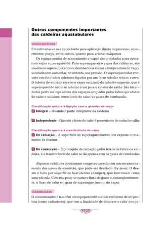 1
S
E
NAI – P E T ROBR
A
S
124
..........
..........
Outros componentes importantes
das caldeiras aquatubulares
Em refinarias se usa vapor tanto para aplicação direta no processo, aque-
cimento, purga, entre outros, quanto para acionar máquinas.
Os equipamentos de acionamento a vapor são projetados para operar
com vapor superaquecido. Para superaquecer o vapor das caldeiras, são
usados os superaquecedores, destinados a elevar a temperatura do vapor
saturado sem aumentar, no entanto, sua pressão. O superaquecedor con-
siste em dois tubos coletores ligados por um feixe tubular reto ou curvo.
O coletor de entrada recebe o vapor saturado do tubulão superior, que é
superaquecido no feixe tubular e vai para o coletor de saída. São locali-
zados perto ou logo acima dos espaços ocupados pelos tubos geradores
de calor e utilizam como fonte de calor os gases de combustão.
Classificação quanto à ligação com o gerador de vapor
Integral – Quando é parte integrante da caldeira
Independente – Quando a fonte de calor é proveniente de outra fornalha
Classificação quanto à transferência de calor
De radiação – A superfície de superaquecimento fica exposta direta-
mente às chamas
De convecção – É protegido da radiação pelos feixes de tubos da cal-
deira, e a transferência de calor se dá apenas com os gases de combustão
Algumas caldeiras posicionam o superaquecedor em um encaminha-
mento dos gases de exaustão, que pode ser desviado (by-pass). O des-
vio é feito por superfícies basculantes (damper), que funcionam como
uma válvula. Com isso pode-se variar o fluxo de gases e, conseqüentemen-
te, o fluxo de calor e o grau de superaquecimento do vapor.
O economizador é também um equipamento tubular em forma de serpen-
tina (como radiadores), que tem a finalidade de absorver o calor dos ga-
SUPERAQUECEDOR
ECONOMIZADOR
 