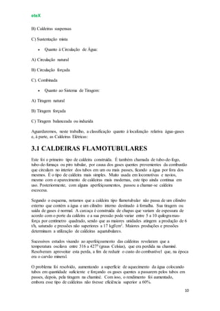 eteX
10
B) Caldeiras suspensas
C) Sustentação mista
 Quanto à Circulação de Água:
A) Circulação natural
B) Circulação forçada
C). Combinada
 Quanto ao Sistema de Tiragem:
A) Tiragem natural
B) Tiragem forçada
C) Tiragem balanceada ou induzida
Aguardaremos, neste trabalho, a classificação quanto à localização relativa água-gases
e, à parte, as Caldeiras Elétricas:
3.1 CALDEIRAS FLAMOTUBULARES
Este foi o primeiro tipo de caldeira construída. É também chamada de tubo-de-fogo,
tubo-de-fumaça ou piro tubular, por causa dos gases quentes provenientes da combustão
que circulam no interior dos tubos em um ou mais passes, ficando a água por fora dos
mesmos. É o tipo de caldeira mais simples. Muito usada em locomotivas e navios,
mesmo com o aparecimento de caldeiras mais modernas, este tipo ainda continua em
uso. Posteriormente, com alguns aperfeiçoamentos, passou a chamar-se caldeira
escocesa.
Segundo o esquema, notamos que a caldeira tipo flamotubular não passa de um cilindro
externo que contém a água e um cilindro interno destinado à fornalha. Sua tiragem ou
saída de gases é normal. A carcaça é construída de chapas que variam de espessura de
acordo com o porte da caldeira e a sua pressão pode variar entre 5 a 10 quilogramas-
força por centímetro quadrado, sendo que as maiores unidades atingem a produção de 6
t/h, saturado e pressões não superiores a 17 kgf/cm2. Maiores produções e pressões
determinam a utilização de caldeiras aquatubulares.
Sucessivos estudos visando ao aperfeiçoamento das caldeiras revelaram que a
temperatura oscilava entre 316 a 4270 (graus Celsius), que era perdida na chaminé.
Resolveram aproveitar esta perda, a fim de reduzir o custo do combustível que, na época
era o carvão mineral.
O problema foi resolvido, aumentando a superfície de aquecimento da água colocando
tubos em quantidade suficiente e forçando os gases quentes a passarem pelos tubos em
passes, depois, pela tiragem na chaminé. Com isso, o rendimento foi aumentado,
embora esse tipo de caldeiras não tivesse eficiência superior a 60%.
 