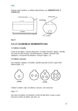 eteX
11
Podemos ainda classificar as caldeiras flamotubulares em: HORIZONTAIS E
VERTICAIS.
Fig.3.1
3.1.1 CALDEIRAS HORIZONTAIS
A) Caldeira Cornuália:
Consta de um cilindro colocado inteiramente no sentido horizontal, ligando a fornalha
até o local de saída dos gases. Seu funcionamento é simples, apresenta baixo
rendimento e sua pressão não ultrapassa 10 Kg/cm2 (figura 3.1).
B) Caldeira Lancaster:
Sua construção é idêntica à Cornuália, podendo apresentar de dois a quatro tubos
internos.(figura 3.2)
Caldeira Cornuália e tipos de caldeiras Lancaster, corte transversal
Figura 3.2
Estes tipos de caldeiras são chamados de tubo-de-fogo-direto; porque os gases
percorrem os tubos da caldeira uma única vez.
 