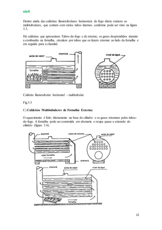 eteX
12
Dentro ainda das caldeiras flamotubulares horizontais de fogo direto existem as
multitubulares, que contam com vários tubos internos conforme pode ser visto na figura
3.3.
Há caldeiras que apresentam Tubos-de-fogo e de retorno; os gases desprendidos durante
a combustão na fornalha, circulam por tubos que os fazem retornar ao lado da fornalha e
em seguida para a chaminé.
Caldeira flamotubular horizontal - multitubular
Fig.3.3
C) Caldeiras Multitubulares de Fornalha Externa:
O aquecimento é feito diretamente na base do cilindro e os gases retornam pelos tubos-
de-fogo. A fornalha pode ser construída em alvenaria e ocupa quase a extensão do
cilindro (figura 3.4).
 