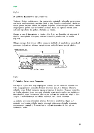 eteX
13
Fig.3.4
D) Caldeiras Locomotivas ou Locomóveis:
Também é do tipo multitubulares. Sua característica principal é a fornalha que apresenta
uma dupla parede em chapa, por onde circula a água. Quando o combustível é lenha ou
carvão, possui, na parte inferior um conjunto de grelhas que servem para manter a lenha
em posição de queima e dar escoamento às cinzas. Estas são captadas em uma caixa
colocada logo abaixo das grelhas, chamadas de cinzeiro.
Quando se trata de locomotivas, o cinzeiro, além de ser um dispositivo de segurança, é
também, um regulador de tiragem, tanto na locomotiva parada como em marcha.
(Fig.3.5)
O largo emprego deste tipo de caldeira se deve à facilidade de transferência de um local
para outro, podendo ser acionada mecanicamente onde não houver energia elétrica.
Fig.3.5
E) Caldeiras Escocesas ou Compactas:
Este tipo de caldeira teve largo emprego na Marinha, por ser construída de forma que
todos os equipamentos colocados formam uma única peça. Seu diâmetro é bastante
reduzido, sendo de fácil transporte e pode ser operada de imediato. Os gases produzidos
na fornalha circulam várias vezes pela tubulação, sendo impulsionados por ventiladores.
O combustível usado é unicamente óleo ou gás, podendo seu rendimento atingir a 83%.
A figura 3.6 dá um exemplo de caldeira escocesas com 3 voltas de chama.
As caldeiras escocesas apresentam diversas disposições construtivas (figura 3.7)
contando com traseira molhada, traseira seca, dois e três passes, fornalha corrugada,
para aumentar a superfície de troca térmica, podendo ter queima de óleo, gás ou
combustível sólido.
 