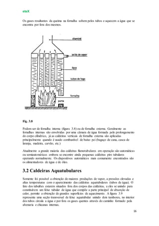 eteX
16
Os gases resultantes da queima na fornalha sobem pelos tubos e aquecem a água que se
encontra por fora dos mesmos.
Fig. 3.8
Podem ser de fornalha interna (figura 3.8) ou de fornalha externa. Geralmente as
fornalhas internas são envolvidas por uma câmara de água formada pelo prolongamento
do corpo cilíndrico, já as caldeiras verticais de fornalha externa são aplicadas
principalmente quando é usado combustível de baixo pci (bagaço de cana, casca de
laranja, madeira, carvão, etc.)
Atualmente a grande maioria das caldeiras flamotubulares em operação são automáticas
ou semiautomáticas embora se encontre ainda pequenas caldeiras piro tubulares
operando normalmente. Os dispositivos automáticos mais comumente encontrados são
os alimentadores de água e de óleo.
3.2 Caldeiras Aquatubulares
Somente foi possível a obtenção de maiores produções de vapor, a pressões elevadas e
altas temperaturas com o aparecimento das caldeiras aquatubulares (tubos de água). O
fato dos tubulões estarem situados fora dos corpos das caldeiras, a eles se unindo para
constituírem um feixe tubular de água que compõe a parte principal de absorção de
calor, permite a obtenção de grandes superfícies de aquecimento. A figura 3.9
representa uma seção transversal de feixe aquatubular unindo dois tambores, no interior
dos tubos circula a água e por fora os gases quentes através do caminho formado pela
alvenaria e chicanas internas.
 