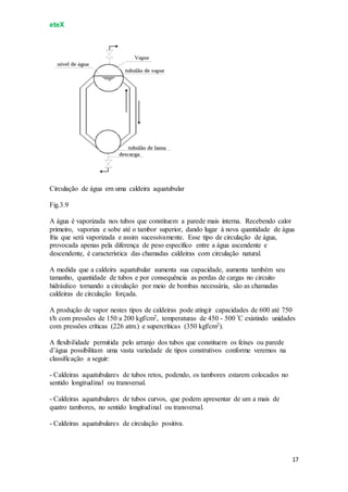 eteX
17
Circulação de água em uma caldeira aquatubular
Fig.3.9
A água é vaporizada nos tubos que constituem a parede mais interna. Recebendo calor
primeiro, vaporiza e sobe até o tambor superior, dando lugar à nova quantidade de água
fria que será vaporizada e assim sucessivamente. Esse tipo de circulação de água,
provocada apenas pela diferença de peso específico entre a água ascendente e
descendente, é característica das chamadas caldeiras com circulação natural.
A medida que a caldeira aquatubular aumenta sua capacidade, aumenta também seu
tamanho, quantidade de tubos e por consequência as perdas de cargas no circuito
hidráulico tornando a circulação por meio de bombas necessária, são as chamadas
caldeiras de circulação forçada.
A produção de vapor nestes tipos de caldeiras pode atingir capacidades de 600 até 750
t/h com pressões de 150 a 200 kgf/cm2, temperaturas de 450 - 500 ºC existindo unidades
com pressões críticas (226 atm.) e supercríticas (350 kgf/cm2).
A flexibilidade permitida pelo arranjo dos tubos que constituem os feixes ou parede
d’água possibilitam uma vasta variedade de tipos construtivos conforme veremos na
classificação a seguir:
- Caldeiras aquatubulares de tubos retos, podendo, os tambores estarem colocados no
sentido longitudinal ou transversal.
- Caldeiras aquatubulares de tubos curvos, que podem apresentar de um a mais de
quatro tambores, no sentido longitudinal ou transversal.
- Caldeiras aquatubulares de circulação positiva.
 