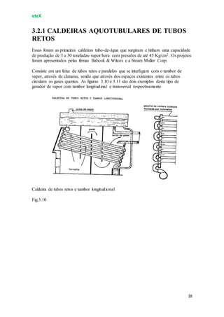 eteX
18
3.2.1 CALDEIRAS AQUOTUBULARES DE TUBOS
RETOS
Essas foram as primeiras caldeiras tubo-de-água que surgiram e tinham uma capacidade
de produção de 3 a 30 toneladas-vapor/hora com pressões de até 45 Kg/cm2. Os projetos
foram apresentados pelas firmas Babcok & Wilcox e a Steam Muller Corp.
Consiste em um feixe de tubos retos e paralelos que se interligam com o tambor de
vapor, através de câmaras, sendo que através dos espaços existentes entre os tubos
circulam os gases quentes. As figuras 3.10 e 3.11 são dois exemplos deste tipo de
gerador de vapor com tambor longitudinal e transversal respectivamente
Caldeira de tubos retos e tambor longitudional
Fig.3.10
 