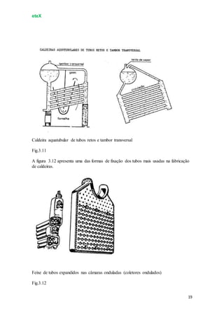 eteX
19
Caldeira aquatubular de tubos retos e tambor transversal
Fig.3.11
A figura 3.12 apresenta uma das formas de fixação dos tubos mais usadas na fabricação
de caldeiras.
Feixe de tubos expandidos nas câmaras onduladas (coletores ondulados)
Fig.3.12
 