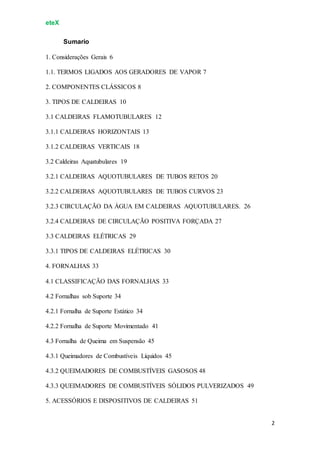 eteX
2
Sumario
1. Considerações Gerais 6
1.1. TERMOS LIGADOS AOS GERADORES DE VAPOR 7
2. COMPONENTES CLÁSSICOS 8
3. TIPOS DE CALDEIRAS 10
3.1 CALDEIRAS FLAMOTUBULARES 12
3.1.1 CALDEIRAS HORIZONTAIS 13
3.1.2 CALDEIRAS VERTICAIS 18
3.2 Caldeiras Aquatubulares 19
3.2.1 CALDEIRAS AQUOTUBULARES DE TUBOS RETOS 20
3.2.2 CALDEIRAS AQUOTUBULARES DE TUBOS CURVOS 23
3.2.3 CIRCULAÇÃO DA ÁGUA EM CALDEIRAS AQUOTUBULARES. 26
3.2.4 CALDEIRAS DE CIRCULAÇÃO POSITIVA FORÇADA 27
3.3 CALDEIRAS ELÉTRICAS 29
3.3.1 TIPOS DE CALDEIRAS ELÉTRICAS 30
4. FORNALHAS 33
4.1 CLASSIFICAÇÃO DAS FORNALHAS 33
4.2 Fornalhas sob Suporte 34
4.2.1 Fornalha de Suporte Estático 34
4.2.2 Fornalha de Suporte Movimentado 41
4.3 Fornalha de Queima em Suspensão 45
4.3.1 Queimadores de Combustíveis Líquidos 45
4.3.2 QUEIMADORES DE COMBUSTÍVEIS GASOSOS 48
4.3.3 QUEIMADORES DE COMBUSTÍVEIS SÓLIDOS PULVERIZADOS 49
5. ACESSÓRIOS E DISPOSITIVOS DE CALDEIRAS 51
 