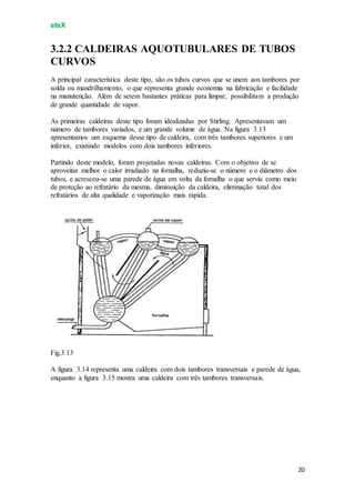 eteX
20
3.2.2 CALDEIRAS AQUOTUBULARES DE TUBOS
CURVOS
A principal característica deste tipo, são os tubos curvos que se unem aos tambores por
solda ou mandrilhamento, o que representa grande economia na fabricação e facilidade
na manutenção. Além de serem bastantes práticas para limpar, possibilitam a produção
de grande quantidade de vapor.
As primeiras caldeiras deste tipo foram idealizadas por Stirling. Apresentavam um
número de tambores variados, e um grande volume de água. Na figura 3.13
apresentamos um esquema desse tipo de caldeira, com três tambores superiores e um
inferior, existindo modelos com dois tambores inferiores.
Partindo deste modelo, foram projetadas novas caldeiras. Com o objetivo de se
aproveitar melhor o calor irradiado na fornalha, reduziu-se o número e o diâmetro dos
tubos, e acresceu-se uma parede de água em volta da fornalha o que serviu como meio
de proteção ao refratário da mesma, diminuição da caldeira, eliminação total dos
refratários de alta qualidade e vaporização mais rápida.
Fig.3.13
A figura 3.14 representa uma caldeira com dois tambores transversais e parede de água,
enquanto a figura 3.15 mostra uma caldeira com três tambores transversais.
 