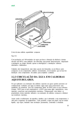 eteX
22
Corte de uma caldeira aquatubular compacta
Fig.3.16
Com produções até 100 toneladas de vapor por hora e obtenção de eficiência térmica
elevada (até 80%), estas unidades são oferecidas para pronto funcionamento, dispensado
a montagem no campo, fazendo apenas as interligações e instalações elétricas-
eletrônicas e hidráulicas.
Unidades não transportáveis num único pacote são fornecidas ou em blocos semi-
compactos ou em componentes unitários desmontados, de tal maneira que no local de
instalação estes componentes são unidos para completar a unidade.
3.2.3 CIRCULAÇÃO DA ÁGUA EM CALDEIRAS
AQUOTUBULARES.
Os aços aplicados na construção das caldeiras expostas aos gases quentes precisam ser
continuamente resfriados por água ou mistura água-vapor para conservarem suas
qualidades de resistência, pois até a temperatura limite de 450ºC para os aços carbonos
comuns, 590ºC para os aços martensíticos e 650ºC para outras ligas martensíticas, estes
materiais conservam suas propriedades mecânicas. Ultrapassando estes limites as
propriedades destes materiais utilizados na construção de caldeiras começam a diminuir
sua resistência mecânica.
Assim sendo o resfriamento da superfície metálica que é submetida a tais temperaturas é
vital para a segurança do equipamento. Cabe, portanto, a água este papel, seja no estado
líquido, seja vapor, mediante uma circulação permanente, controlada e orientada.
 