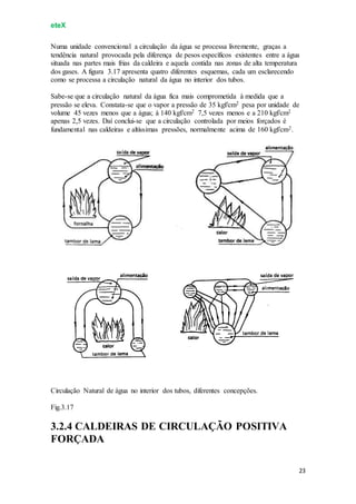 eteX
23
Numa unidade convencional a circulação da água se processa livremente, graças a
tendência natural provocada pela diferença de pesos específicos existentes entre a água
situada nas partes mais frias da caldeira e aquela contida nas zonas de alta temperatura
dos gases. A figura 3.17 apresenta quatro diferentes esquemas, cada um esclarecendo
como se processa a circulação natural da água no interior dos tubos.
Sabe-se que a circulação natural da água fica mais comprometida à medida que a
pressão se eleva. Constata-se que o vapor a pressão de 35 kgf/cm2 pesa por unidade de
volume 45 vezes menos que a água; à 140 kgf/cm2 7,5 vezes menos e a 210 kgf/cm2
apenas 2,5 vezes. Daí conclui-se que a circulação controlada por meios forçados é
fundamental nas caldeiras e altíssimas pressões, normalmente acima de 160 kgf/cm2.
Circulação Natural de água no interior dos tubos, diferentes concepções.
Fig.3.17
3.2.4 CALDEIRAS DE CIRCULAÇÃO POSITIVA
FORÇADA
 