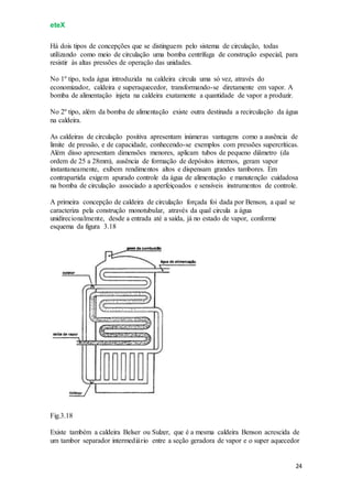 eteX
24
Há dois tipos de concepções que se distinguem pelo sistema de circulação, todas
utilizando como meio de circulação uma bomba centrífuga de construção especial, para
resistir às altas pressões de operação das unidades.
No 1º tipo, toda água introduzida na caldeira circula uma só vez, através do
economizador, caldeira e superaquecedor, transformando-se diretamente em vapor. A
bomba de alimentação injeta na caldeira exatamente a quantidade de vapor a produzir.
No 2º tipo, além da bomba de alimentação existe outra destinada a recirculação da água
na caldeira.
As caldeiras de circulação positiva apresentam inúmeras vantagens como a ausência de
limite de pressão, e de capacidade, conhecendo-se exemplos com pressões supercríticas.
Além disso apresentam dimensões menores, aplicam tubos de pequeno diâmetro (da
ordem de 25 a 28mm), ausência de formação de depósitos internos, geram vapor
instantaneamente, exibem rendimentos altos e dispensam grandes tambores. Em
contrapartida exigem apurado controle da água de alimentação e manutenção cuidadosa
na bomba de circulação associado a aperfeiçoados e sensíveis instrumentos de controle.
A primeira concepção de caldeira de circulação forçada foi dada por Benson, a qual se
caracteriza pela construção monotubular, através da qual circula a água
unidirecionalmente, desde a entrada até a saída, já no estado de vapor, conforme
esquema da figura 3.18
Fig.3.18
Existe também a caldeira Belser ou Sulzer, que é a mesma caldeira Benson acrescida de
um tambor separador intermediário entre a seção geradora de vapor e o super aquecedor
 