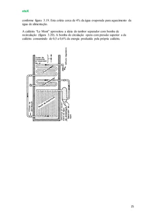 eteX
25
conforme figura 3.19. Esta coleta cerca de 4% da água evaporada para aquecimento da
água de alimentação.
A caldeira “Le Mont” aproveitou a ideia do tambor separador com bomba de
recirculação (figura 3.20). A bomba de circulação opera com pressão superior a da
caldeira consumindo de 0,5 a 0,6% da energia produzida pela própria caldeira.
 