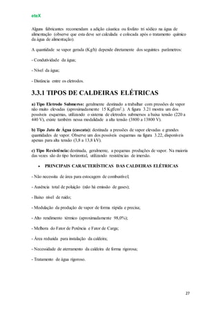 eteX
27
Alguns fabricantes recomendam a adição cáustica ou fosfato tri sódico na água de
alimentação (observe que esta deve ser calculada e colocada após o tratamento químico
da água de alimentação).
A quantidade se vapor gerada (Kg/h) depende diretamente dos seguintes parâmetros:
- Condutividade da água;
- Nível da água;
- Distância entre os eletrodos.
3.3.1 TIPOS DE CALDEIRAS ELÉTRICAS
a) Tipo Eletrodo Submerso: geralmente destinado a trabalhar com pressões de vapor
não muito elevadas (aproximadamente 15 Kgf/cm2.). A figura 3.21 mostra um dos
possíveis esquemas, utilizando o sistema de eletrodos submersos a baixa tensão (220 a
440 V), existe também nessa modalidade a alta tensão (3800 a 13800 V).
b) Tipo Jato de Água (cascata): destinada a pressões de vapor elevadas e grandes
quantidades de vapor. Observe um dos possíveis esquemas na figura 3.22, disponíveis
apenas para alta tensão (3,8 a 13,8 kV).
c) Tipo Resistência: destinada, geralmente, a pequenas produções de vapor. Na maioria
das vezes são do tipo horizontal, utilizando resistências de imersão.
 PRINCIPAIS CARACTERÍSTICAS DAS CALDEIRAS ELÉTRICAS
- Não necessita de área para estocagem de combustível;
- Ausência total de poluição (não há emissão de gases);
- Baixo nível de ruído;
- Modulação da produção de vapor de forma rápida e precisa;
- Alto rendimento térmico (aproximadamente 98,0%);
- Melhora do Fator de Potência e Fator de Carga;
- Área reduzida para instalação da caldeira;
- Necessidade de aterramento da caldeira de forma rigorosa;
- Tratamento de água rigoroso.
 