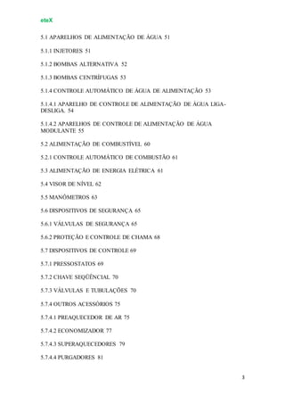 eteX
3
5.1 APARELHOS DE ALIMENTAÇÃO DE ÁGUA 51
5.1.1 INJETORES 51
5.1.2 BOMBAS ALTERNATIVA 52
5.1.3 BOMBAS CENTRÍFUGAS 53
5.1.4 CONTROLE AUTOMÁTICO DE ÁGUA DE ALIMENTAÇÃO 53
5.1.4.1 APARELHO DE CONTROLE DE ALIMENTAÇÃO DE ÁGUA LIGA-
DESLIGA. 54
5.1.4.2 APARELHOS DE CONTROLE DE ALIMENTAÇÃO DE ÁGUA
MODULANTE 55
5.2 ALIMENTAÇÃO DE COMBUSTÍVEL 60
5.2.1 CONTROLE AUTOMÁTICO DE COMBUSTÃO 61
5.3 ALIMENTAÇÃO DE ENERGIA ELÉTRICA 61
5.4 VISOR DE NÍVEL 62
5.5 MANÔMETROS 63
5.6 DISPOSITIVOS DE SEGURANÇA 65
5.6.1 VÁLVULAS DE SEGURANÇA 65
5.6.2 PROTEÇÃO E CONTROLE DE CHAMA 68
5.7 DISPOSITIVOS DE CONTROLE 69
5.7.1 PRESSOSTATOS 69
5.7.2 CHAVE SEQÜÊNCIAL 70
5.7.3 VÁLVULAS E TUBULAÇÕES 70
5.7.4 OUTROS ACESSÓRIOS 75
5.7.4.1 PREAQUECEDOR DE AR 75
5.7.4.2 ECONOMIZADOR 77
5.7.4.3 SUPERAQUECEDORES 79
5.7.4.4 PURGADORES 81
 