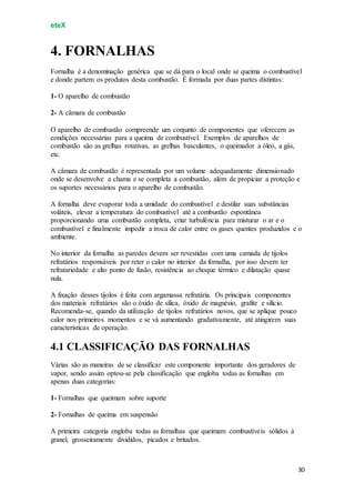 eteX
30
4. FORNALHAS
Fornalha é a denominação genérica que se dá para o local onde se queima o combustível
e donde partem os produtos desta combustão. É formada por duas partes distintas:
1- O aparelho de combustão
2- A câmara de combustão
O aparelho de combustão compreende um conjunto de componentes que oferecem as
condições necessárias para a queima de combustível. Exemplos de aparelhos de
combustão são as grelhas rotativas, as grelhas basculantes, o queimador a óleo, a gás,
etc.
A câmara de combustão é representada por um volume adequadamente dimensionado
onde se desenvolve a chama e se completa a combustão, além de propiciar a proteção e
os suportes necessários para o aparelho de combustão.
A fornalha deve evaporar toda a umidade do combustível e destilar suas substâncias
voláteis, elevar a temperatura do combustível até a combustão espontânea
proporcionando uma combustão completa, criar turbulência para misturar o ar e o
combustível e finalmente impedir a troca de calor entre os gases quentes produzidos e o
ambiente.
No interior da fornalha as paredes devem ser revestidas com uma camada de tijolos
refratários responsáveis por reter o calor no interior da fornalha, por isso devem ter
refratariedade e alto ponto de fusão, resistência ao choque térmico e dilatação quase
nula.
A fixação desses tijolos é feita com argamassa refratária. Os principais componentes
dos materiais refratários são o óxido de sílica, óxido de magnésio, grafite e silício.
Recomenda-se, quando da utilização de tijolos refratários novos, que se aplique pouco
calor nos primeiros momentos e se vá aumentando gradativamente, até atingirem suas
características de operação.
4.1 CLASSIFICAÇÃO DAS FORNALHAS
Várias são as maneiras de se classificar este componente importante dos geradores de
vapor, sendo assim optou-se pela classificação que engloba todas as fornalhas em
apenas duas categorias:
1- Fornalhas que queimam sobre suporte
2- Fornalhas de queima em suspensão
A primeira categoria engloba todas as fornalhas que queimam combustíveis sólidos à
granel, grosseiramente divididos, picados e britados.
 