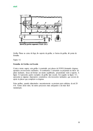 eteX
32
Grelha Plana: a- caixa de fogo; b- suporte da grelha; c- barras de grelha; d- ponte de
fornalha
Figura 4.1
Fornalha de Grelha em Escada
Como o nome sugere, esta grelha é construída por placas de FOFO, formando degraus,
apoiados em travessões inclinados. O combustível é arrastado ou projetado no início do
plano inclinado, desce até formar um monte equilibrado, preenchendo todo o suporte. A
figura 4.2 apresenta quatro exemplos de grelha tipo escada. Em seguida na figura 4.3,
apresenta-se algumas disposições construtivas dos travessões inclinados que servem de
apoio às placas que compõem os degraus.
Estas grelhas, quando alimentadas mecanicamente se prestam para caldeiras de até 20
tv/h. Acima deste valor, há outros processos mais adequados e de mais fácil
manutenção.
 