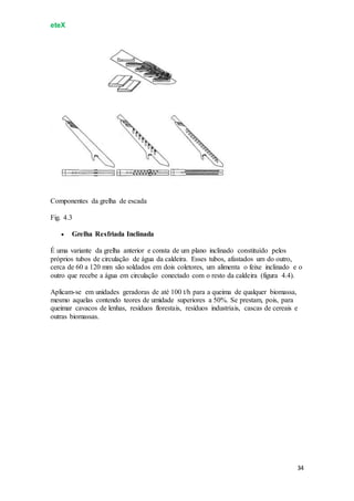 eteX
34
Componentes da grelha de escada
Fig. 4.3
 Grelha Resfriada Inclinada
É uma variante da grelha anterior e consta de um plano inclinado constituído pelos
próprios tubos de circulação de água da caldeira. Esses tubos, afastados um do outro,
cerca de 60 a 120 mm são soldados em dois coletores, um alimenta o feixe inclinado e o
outro que recebe a água em circulação conectado com o resto da caldeira (figura 4.4).
Aplicam-se em unidades geradoras de até 100 t/h para a queima de qualquer biomassa,
mesmo aquelas contendo teores de umidade superiores a 50%. Se prestam, pois, para
queimar cavacos de lenhas, resíduos florestais, resíduos industriais, cascas de cereais e
outras biomassas.
 