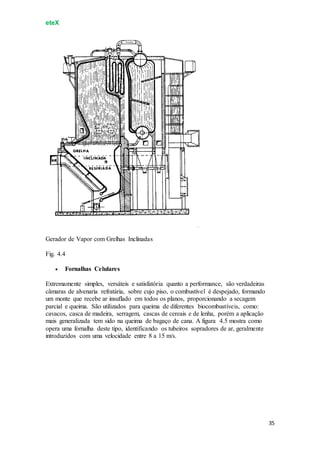 eteX
35
Gerador de Vapor com Grelhas Inclinadas
Fig. 4.4
 Fornalhas Celulares
Extremamente simples, versáteis e satisfatória quanto a performance, são verdadeiras
câmaras de alvenaria refratária, sobre cujo piso, o combustível é despejado, formando
um monte que recebe ar insuflado em todos os planos, proporcionando a secagem
parcial e queima. São utilizados para queima de diferentes biocombustíveis, como:
cavacos, casca de madeira, serragem, cascas de cereais e de lenha, porém a aplicação
mais generalizada tem sido na queima de bagaço de cana. A figura 4.5 mostra como
opera uma fornalha deste tipo, identificando os tubeiros sopradores de ar, geralmente
introduzidos com uma velocidade entre 8 a 15 m/s.
 