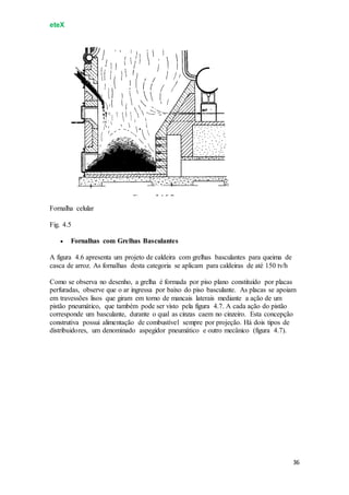 eteX
36
Fornalha celular
Fig. 4.5
 Fornalhas com Grelhas Basculantes
A figura 4.6 apresenta um projeto de caldeira com grelhas basculantes para queima de
casca de arroz. As fornalhas desta categoria se aplicam para caldeiras de até 150 tv/h
Como se observa no desenho, a grelha é formada por piso plano constituído por placas
perfuradas, observe que o ar ingressa por baixo do piso basculante. As placas se apoiam
em travessões lisos que giram em torno de mancais laterais mediante a ação de um
pistão pneumático, que também pode ser visto pela figura 4.7. A cada ação do pistão
corresponde um basculante, durante o qual as cinzas caem no cinzeiro. Esta concepção
construtiva possui alimentação de combustível sempre por projeção. Há dois tipos de
distribuidores, um denominado aspegidor pneumático e outro mecânico (figura 4.7).
 