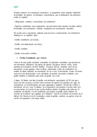 eteX
38
Grandes números de concepções construtivas se enquadram nesta segunda subdivisão
de fornalhas de suporte. As principais características que se distinguem das anteriores,
reside no seguinte:
- Alimentação contínua e mecanizada do combustível
- Suportes constituídos por componentes que percorrem toda extensão do plano inferior
da fornalha com movimento contínuo assegurado por acionamento mecânico.
De acordo com o mecanismo aplicado para provocar o deslocamento do combustível,
distingue-se os seguintes tipos:
- Grelha caminhante por arraste;
- Grelha com alimentação por baixo;
- Grelha oscilante;
- Grelha com esteira contínua.
 Grelha Caminhante por Arraste
Trata-se de uma grelha inclinada constituída de elementos articulados que promovem
um movimento alternativo das placas de suporte. Há placas móveis e fixas, todas
apoiadas por estruturas de ferro fundido. As placas móveis, mediante ação de um
mecanismo correm guiadas sobre as fibras, deslocando o leito do combustível no
sentido do plano inclinado no movimento de vai e vem. O movimento é lento, de forma
a provocar um deslocamento com velocidade de queima necessária à caldeira, esta
grelha também é conhecida pelo nome de grelha vai e vem.
A figura 4.8 ilustra este tipo de grelha com inclinação aproximada de 20o em que a
rosca sem fim (a) força o carvão sobre as barras de suporte (b) apoiadas nas vigas de
acionamento (c) movimentadas por uma engrenagem regulável (d) que lhe confere o
movimento de vai e vem. O cilindro (e) é responsável por projetar a escória mais leve
ao reservatório de escória (i) que recebe também detritos da grelha pela saída (k). O
ventilador (f) introduz o ar de combustão que penetra na grelha pelas câmaras de
corrente de ar inferior (g); regulado por “dampers” através do controle da corrente de ar
inferior (h). Bocais de ar (l), localizados acima da grelha, auxiliam na queima do pó de
carvão em suspensão e do coque volátil.
 