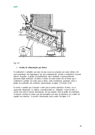 eteX
39
Fig. 4.8
 Grelha de Alimentação por Baixo
O combustível é admitido por meio de uma rosca (a), acionada por motor elétrico (h)
com transmissão por engrenagens (g), que continuamente projeta o combustível na parte
inferior da grelha. A grelha (c) propriamente dita é inclinada e transversalmente
apresenta dupla inclinação de ambos os lados do canal central (b), de forma que o
combustível caminhe do centro para os lados, onde é totalmente queimado sobre a
grelha de combustão (d), conforme representação na figura 4.9 (seção A-B).
O carvão, a medida que é forçado a subir para as partes superiores do leito, vai se
aquecendo eliminando os voláteis e incandescendo-se. Atingindo o topo do leito, o
carvão rola sobre si mesmo lateralmente até sua extinção total na grelha de combustão.
As laterais recebem as cinzas que são basculadas por meio de alavancas (e), caindo em
seguida nos cinzeiros. A escória é direcionada para a saída f da figura 4.9.
 