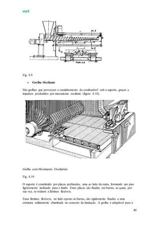 eteX
40
Fig. 4.9
 Grelha Oscilante
São grelhas que provocam o caminhamento do combustível sob o suporte, graças a
impulsos produzidos por mecanismo oscilante (figura 4.10).
Grelha com Movimento Oscilatório
Fig. 4.10
O suporte é constituído por placas perfuradas, uma ao lado da outra, formando um piso
ligeiramente inclinado para o fundo. Estas placas são fixadas em barras, as quais, por
sua vez, se reúnem a lâminas flexíveis.
Estas lâminas flexíveis, no lado oposto às barras, são rigidamente fixadas a uma
estrutura solidamente chumbada no concreto da fundação. A grelha é adaptável para a
 