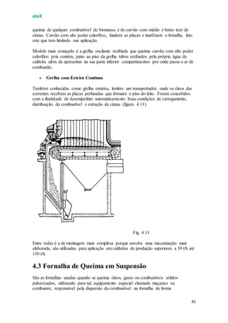 eteX
41
queima de qualquer combustível de biomassa e do carvão com médio e baixo teor de
cinzas. Carvão com alto poder calorífico, fundem as placas e inutilizam a fornalha, fato
este que tem limitado sua aplicação.
Modelo mais avançado é a grelha oscilante resfriada que queima carvão com alto poder
calorífico pois contém, junto ao piso da grelha tubos resfriados pela própria água da
caldeira além de apresentar na sua parte inferior compartimentos por onde passa o ar de
combustão.
 Grelha com Esteira Contínua
Também conhecidas como grelha rotativa, lembra um transportador, onde os óleos das
correntes recebem as placas perfuradas que formam o piso do leito. Foram concebidos
com a finalidade de desempenhar automaticamente boas condições de carregamento,
distribuição do combustível e extração de cinzas (figura 4.11).
Fig. 4.11
Entre todas é a de montagem mais complexa porque envolve uma mecanização mais
elaborada, são utilizadas para aplicação em caldeiras de produção superiores a 39 t/h até
150 t/h.
4.3 Fornalha de Queima em Suspensão
São as fornalhas usadas quando se queima óleos, gases ou combustíveis sólidos
pulverizados, utilizando para tal, equipamento especial chamado maçarico ou
combustor, responsável pela dispersão do combustível na fornalha de forma
 