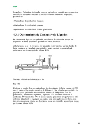 eteX
42
homogênea. Cada classe de fornalha emprega queimadores especiais para proporcionar
as condições de queima adequada. Conforme o tipo de combustível empregado,
podemos ter:
- Queimadores de combustíveis líquidos;
- Queimadores de combustíveis gasosos;
- Queimadores de combustíveis sólidos pulverizados.
4.3.1 Queimadores de Combustíveis Líquidos
Os combustíveis líquidos são queimados nas câmaras de combustão, sempre em
suspensão, na forma pulverizada por meio de vários processos.
a) Pulverização a ar - O óleo escoa por gravidade ou por impulsão de uma bomba de
baixa pressão, o ar é insuflado por ventilador, sendo o veículo responsável pela
pulverização do óleo em gotículas (figura 4.12)
Maçarico a Óleo Com Pulverização a Ar
Fig. 4.12
Conforme a pressão do ar, os queimadores são denominados de baixa pressão (até 500
mmca) ou de média pressão (da ordem de 100 mmca). São indicados para unidades de
pequeno porte, queimando uma quantidade máxima de 50 kg óleo/h. O ar de
pulverização, denominado ar primário, representa 20% do ar total necessário à
combustão. Opera com 30 a 40% de excesso de ar e apresentam uma pulverização não
uniforme, dificultando a regulagem da queima. Uma concepção mais moderna deste
tipo, procura dar uma rotação aos dois fluxos, o que tem permitido uma melhora na sua
performance (figura 4.13).
 