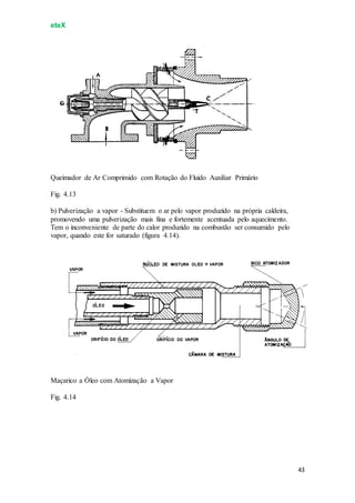 eteX
43
Queimador de Ar Comprimido com Rotação do Fluido Auxiliar Primário
Fig. 4.13
b) Pulverização a vapor - Substituem o ar pelo vapor produzido na própria caldeira,
promovendo uma pulverização mais fina e fortemente acentuada pelo aquecimento.
Tem o inconveniente de parte do calor produzido na combustão ser consumido pelo
vapor, quando este for saturado (figura 4.14).
Maçarico a Óleo com Atomização a Vapor
Fig. 4.14
 