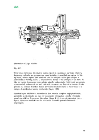eteX
44
Queimador de Copo Rotativo
Fig. 4.15
Uma versão melhorada do princípio acima exposto é o queimador de “copo rotativo”,
largamente aplicado nos geradores de vapor limitados à capacidade de queima de 500
kg óleo/h, embora alguns tipos especiais com alta rotação (10000 rpm) chegam a
capacidade de 3000 kg óleo/h. O funcionamento baseia-se na formação de um filme de
óleo no interior de um copo tronco cônico girando a alta rotação (3600 rpm), que projeta
o combustível na forma de um anel cônico de encontro a um fluxo de ar rotativo de alta
pressão. As colisões de ambos fluidos provocam simultaneamente a pulverização e a
mistura do combustível com o comburente (figura 4.15).
c) Pulverização mecânica: Caracterizados pela ausência completa de peças rotativas,
garantindo a pulverização do óleo por escoamento estrangulado em alta velocidade
através de orifícios de pequenas dimensões (figura 4.16). A energia necessária para o
líquido atravessar o orifício em alta velocidade é mantida por uma bomba de
engrenagens.
 