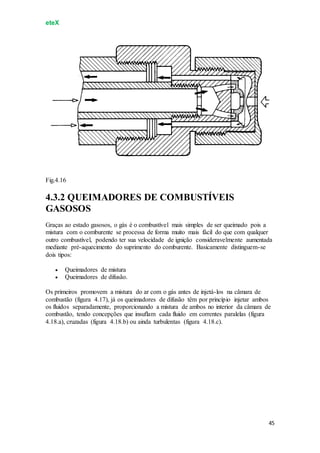 eteX
45
Fig.4.16
4.3.2 QUEIMADORES DE COMBUSTÍVEIS
GASOSOS
Graças ao estado gasosos, o gás é o combustível mais simples de ser queimado pois a
mistura com o comburente se processa de forma muito mais fácil do que com qualquer
outro combustível, podendo ter sua velocidade de ignição consideravelmente aumentada
mediante pré-aquecimento do suprimento do comburente. Basicamente distinguem-se
dois tipos:
 Queimadores de mistura
 Queimadores de difusão.
Os primeiros promovem a mistura do ar com o gás antes de injetá-los na câmara de
combustão (figura 4.17), já os queimadores de difusão têm por princípio injetar ambos
os fluidos separadamente, proporcionando a mistura de ambos no interior da câmara de
combustão, tendo concepções que insuflam cada fluido em correntes paralelas (figura
4.18.a), cruzadas (figura 4.18.b) ou ainda turbulentas (figura 4.18.c).
 