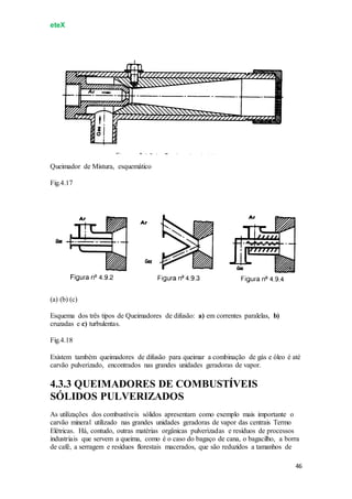 eteX
46
Queimador de Mistura, esquemático
Fig.4.17
(a) (b) (c)
Esquema dos três tipos de Queimadores de difusão: a) em correntes paralelas, b)
cruzadas e c) turbulentas.
Fig.4.18
Existem também queimadores de difusão para queimar a combinação de gás e óleo é até
carvão pulverizado, encontrados nas grandes unidades geradoras de vapor.
4.3.3 QUEIMADORES DE COMBUSTÍVEIS
SÓLIDOS PULVERIZADOS
As utilizações dos combustíveis sólidos apresentam como exemplo mais importante o
carvão mineral utilizado nas grandes unidades geradoras de vapor das centrais Termo
Elétricas. Há, contudo, outras matérias orgânicas pulverizadas e resíduos de processos
industriais que servem a queima, como é o caso do bagaço de cana, o bagacilho, a borra
de café, a serragem e resíduos florestais macerados, que são reduzidos a tamanhos de
 