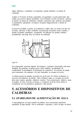 eteX
47
alguns milímetros e queimados em suspensão, quando insuflados na câmara de
combustão.
A figura 4.19 mostra, de forma esquemática um queimador a carvão pulverizado tipo
ciclone que associa a injeção pneumática com a formação de forte movimento vorticoso
no interior da câmara de combustão, existindo concepções mais modernas que distribui
os queimadores (geralmente em número de quatro) tangencialmente à câmara de
combustão.
O processo possibilita a queima de combustíveis sólidos finos de carvão com alto teor
de cinzas, aproveita os finos resultantes da preparação do próprio carvão e admite a
queima de grandes quantidades, assegurando sua aplicação nas grandes caldeiras,
possibilitando uma larga faixa de controle de combustão.
Fig.4.19
Em contrapartida apresenta algumas desvantagens, a principal representada pela maior
facilidade das partículas escaparem para o meio ambiente, acompanhada da
complexidade da aparelhagem de preparação do combustível, do consumo de energia
para acionamento das máquinas e do calor dispendido na secagem do carvão.
A redução parcial do tamanho das pedras de carvão para 10 a 20mm de diâmetro se
processa com britadores de martelo. Após a britagem segue-se a secagem do carvão
pelos mais variados aparelhos cilindrícos rotativos. Para a pulverização definitiva usam-
se moinhos de rolos, de bolas ou cônicos e o transporte do pó de carvão efetua-se
normalmente por via pneumática geralmente a alta pressão.
5. ACESSÓRIOS E DISPOSITIVOS DE
CALDEIRAS
5.1 APARELHOS DE ALIMENTAÇÃO DE ÁGUA
A cada quilograma de vapor extraído da caldeira, deve corresponder equivalente
quantidade de água injetada. Não se verificando a reposição, o nível de água, no interior
 