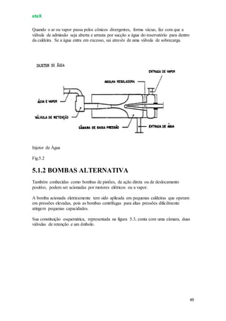 eteX
49
Quando o ar ou vapor passa pelos cônicos divergentes, forma vácuo, faz com que a
válvula de admissão seja aberta e arrasta por sucção a água do reservatório para dentro
da caldeira. Se a água entra em excesso, sai através de uma válvula de sobrecarga.
Injetor de Água
Fig.5.2
5.1.2 BOMBAS ALTERNATIVA
Também conhecidas como bombas de pistões, de ação direta ou de deslocamento
positivo, podem ser acionadas por motores elétricos ou a vapor.
A bomba acionada eletricamente tem sido aplicada em pequenas caldeiras que operam
em pressões elevadas, pois as bombas centrífugas para altas pressões dificilmente
atingem pequenas capacidades.
Sua constituição esquemática, representada na figura 5.3, conta com uma câmara, duas
válvulas de retenção e um êmbolo.
 