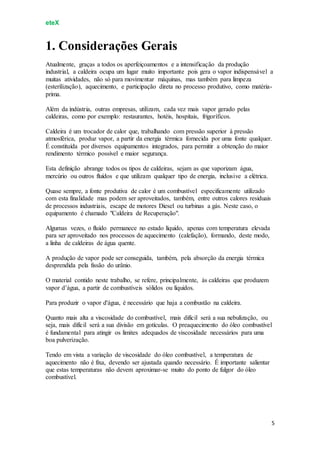 eteX
5
1. Considerações Gerais
Atualmente, graças a todos os aperfeiçoamentos e a intensificação da produção
industrial, a caldeira ocupa um lugar muito importante pois gera o vapor indispensável a
muitas atividades, não só para movimentar máquinas, mas também para limpeza
(esterilização), aquecimento, e participação direta no processo produtivo, como matéria-
prima.
Além da indústria, outras empresas, utilizam, cada vez mais vapor gerado pelas
caldeiras, como por exemplo: restaurantes, hotéis, hospitais, frigoríficos.
Caldeira é um trocador de calor que, trabalhando com pressão superior à pressão
atmosférica, produz vapor, a partir da energia térmica fornecida por uma fonte qualquer.
É constituída por diversos equipamentos integrados, para permitir a obtenção do maior
rendimento térmico possível e maior segurança.
Esta definição abrange todos os tipos de caldeiras, sejam as que vaporizam água,
mercúrio ou outros fluídos e que utilizam qualquer tipo de energia, inclusive a elétrica.
Quase sempre, a fonte produtiva de calor é um combustível especificamente utilizado
com esta finalidade mas podem ser aproveitados, também, entre outros calores residuais
de processos industriais, escape de motores Diesel ou turbinas a gás. Neste caso, o
equipamento é chamado "Caldeira de Recuperação".
Algumas vezes, o fluído permanece no estado líquido, apenas com temperatura elevada
para ser aproveitado nos processos de aquecimento (calefação), formando, deste modo,
a linha de caldeiras de água quente.
A produção de vapor pode ser conseguida, também, pela absorção da energia térmica
desprendida pela fissão do urânio.
O material contido neste trabalho, se refere, principalmente, às caldeiras que produzem
vapor d’água, a partir de combustíveis sólidos ou líquidos.
Para produzir o vapor d'água, é necessário que haja a combustão na caldeira.
Quanto mais alta a viscosidade do combustível, mais difícil será a sua nebulização, ou
seja, mais difícil será a sua divisão em gotículas. O preaquecimento do óleo combustível
é fundamental para atingir os limites adequados de viscosidade necessários para uma
boa pulverização.
Tendo em vista a variação de viscosidade do óleo combustível, a temperatura de
aquecimento não é fixa, devendo ser ajustada quando necessário. É importante salientar
que estas temperaturas não devem aproximar-se muito do ponto de fulgor do óleo
combustível.
 