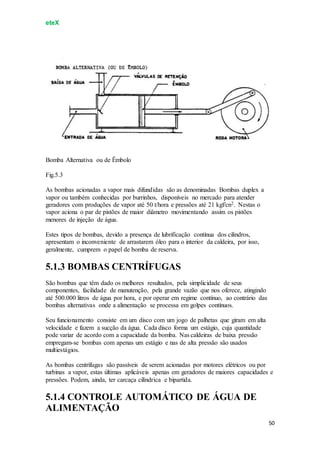 eteX
50
Bomba Alternativa ou de Êmbolo
Fig.5.3
As bombas acionadas a vapor mais difundidas são as denominadas Bombas duplex a
vapor ou também conhecidas por burrinhos, disponíveis no mercado para atender
geradores com produções de vapor até 50 t/hora e pressões até 21 kgf/cn2. Nestas o
vapor aciona o par de pistões de maior diâmetro movimentando assim os pistões
menores de injeção de água.
Estes tipos de bombas, devido a presença de lubrificação contínua dos cilindros,
apresentam o inconveniente de arrastarem óleo para o interior da caldeira, por isso,
geralmente, cumprem o papel de bomba de reserva.
5.1.3 BOMBAS CENTRÍFUGAS
São bombas que têm dado os melhores resultados, pela simplicidade de seus
componentes, facilidade de manutenção, pela grande vazão que nos oferece, atingindo
até 500.000 litros de água por hora, e por operar em regime contínuo, ao contrário das
bombas alternativas onde a alimentação se processa em golpes contínuos.
Seu funcionamento consiste em um disco com um jogo de palhetas que giram em alta
velocidade e fazem a sucção da água. Cada disco forma um estágio, cuja quantidade
pode variar de acordo com a capacidade da bomba. Nas caldeiras de baixa pressão
empregam-se bombas com apenas um estágio e nas de alta pressão são usados
multiestágios.
As bombas centrífugas são passíveis de serem acionadas por motores elétricos ou por
turbinas a vapor, estas últimas aplicáveis apenas em geradores de maiores capacidades e
pressões. Podem, ainda, ter carcaça cilíndrica e bipartida.
5.1.4 CONTROLE AUTOMÁTICO DE ÁGUA DE
ALIMENTAÇÃO
 