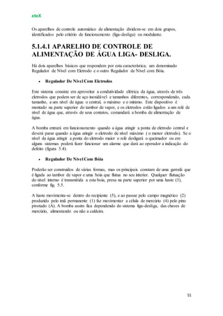 eteX
51
Os aparelhos de controle automático de alimentação dividem-se em dois grupos,
identificados pelo critério de funcionamento (liga-desliga) ou modulante.
5.1.4.1 APARELHO DE CONTROLE DE
ALIMENTAÇÃO DE ÁGUA LIGA- DESLIGA.
Há dois aparelhos básicos que respondem por esta característica; um denominado
Regulador de Nível com Eletrodo e o outro Regulador de Nível com Bóia.
 Regulador De Nível Com Eletrodos
Este sistema consiste em aproveitar a condutividade elétrica da água, através de três
eletrodos que podem ser de aço inoxidável e tamanhos diferentes, correspondendo, cada
tamanho, a um nível de água: o central, o máximo e o mínimo. Este dispositivo é
montado na parte superior do tambor de vapor, e os eletrodos estão ligados a um relé de
nível de água que, através de seus contatos, comandará a bomba de alimentação de
água.
A bomba entrará em funcionamento quando a água atingir a ponta de eletrodo central e
deverá parar quando a água atingir o eletrodo de nível máximo ( o menor eletrodo). Se o
nível da água atingir a ponta do eletrodo maior o relé desligará o queimador ou em
alguns sistemas poderá fazer funcionar um alarme que dará ao operador a indicação do
defeito (figura 5.4).
 Regulador De Nível Com Bóia
Poderão ser construídos de várias formas, mas os principais constam de uma garrafa que
é ligada ao tambor de vapor e uma boia que flutua no seu interior. Qualquer flutuação
do nível interno é transmitida a esta boia, presa na parte superior por uma haste (3),
conforme fig. 5.5.
A haste movimenta-se dentro do recipiente (5), e ao passar pelo campo magnético (2)
produzido pelo imã permanente (1) faz movimentar a célula de mercúrio (4) pelo pino
pivotado (A). A bomba assim fica dependendo do sistema liga-desliga, das chaves de
mercúrio, alimentando ou não a caldeira.
 