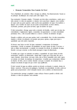 eteX
53
 Elemento Termostático Para Controle De Nível
Tem a finalidade de controlar o fluxo da água na caldeira. Seu funcionamento baseia-se
no princípio da dilatação dos corpos pelo calor (figura 5.6).
Sua construção é bastante simples. É formado por dois tubos concêntricos, sendo que o
tubo externo é o tubo de expansão e o interno serve para fazer a ligação com o tambor
de vapor pela sua parte superior, onde recebe uma quantidade de vapor. Faz também a
ligação com o tambor de vapor em um ponto correspondente ao nível mínimo,
recebendo, portanto, pela parte de baixo, água do tambor de vapor.
O tubo termostático abrange quase toda a extensão da fornalha, sendo que em uma das
extremidades é rigidamente ligado a serpentina de aquecimento e a outra extremidade
permanece livre, a fim de poder dilatar-se e mover a válvula de admissão da água.
Quando a caldeira está com uma queima total, a extremidade livre do tubo termostático
mantém a válvula de admissão em posição que passe, apenas, a água para repor a
quantidade que está sendo evaporada.
Se houver uma baixa no nível de água, aumentará a temperatura do elemento
termostático, devido ao aumento da quantidade do vapor dentro do tubo. Com isso, o
tubo se dilata movimentando o conjunto de comando da válvula de admissão da água,
fazendo com que a mesma se abra dando passagem à água de alimentação.
À medida que a água vai entrando no tambor, a quantidade de vapor dentro do tubo
termostático também vai diminuindo, dando lugar à água que é bem mais fria que o
vapor, fazendo, desta forma, com que o tubo, que se havia expandido pelo calor, agora
se contraia em virtude da mudança de temperatura: à medida que a temperatura diminui
no interior do tubo, este se contrai, fazendo com que o conjunto de comando faça a
redução da entrada de água até que o nível seja equilibrado.
O nível normal de água na caldeira poderá ser elevado ou baixado à vontade, dentro de
limites razoáveis. Uma porca de regulagem, localizada na extremidade do tubo, pode ser
girada para proporcionar o nível desejado mesmo com a caldeira em funcionamento.
Um amortecedor protege o regulador contra esforços bruscos quando a válvula está
fechada e o tubo de expansão está contraído
 