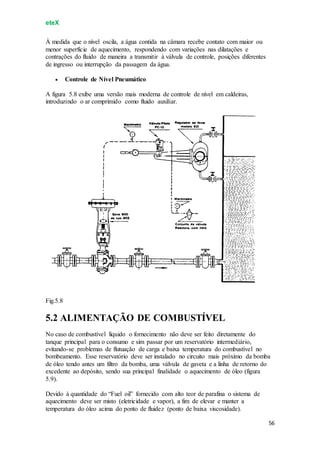 eteX
56
À medida que o nível oscila, a água contida na câmara recebe contato com maior ou
menor superfície de aquecimento, respondendo com variações nas dilatações e
contrações do fluido de maneira a transmitir à válvula de controle, posições diferentes
de ingresso ou interrupção da passagem da água.
 Controle de Nível Pneumático
A figura 5.8 exibe uma versão mais moderna de controle de nível em caldeiras,
introduzindo o ar comprimido como fluido auxiliar.
Fig.5.8
5.2 ALIMENTAÇÃO DE COMBUSTÍVEL
No caso de combustível líquido o fornecimento não deve ser feito diretamente do
tanque principal para o consumo e sim passar por um reservatório intermediário,
evitando-se problemas de flutuação de carga e baixa temperatura do combustível no
bombeamento. Esse reservatório deve ser instalado no circuito mais próximo da bomba
de óleo tendo antes um filtro da bomba, uma válvula de gaveta e a linha de retorno do
excedente ao depósito, sendo sua principal finalidade o aquecimento de óleo (figura
5.9).
Devido à quantidade do “Fuel oil” fornecido com alto teor de parafina o sistema de
aquecimento deve ser misto (eletricidade e vapor), a fim de elevar e manter a
temperatura do óleo acima do ponto de fluidez (ponto de baixa viscosidade).
 