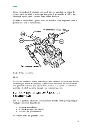 eteX
57
Caso o óleo combustível seja muito viscoso, ele deve ser recirculado no sistema de
preaquecimento até atingir a temperatura ideal, antes de ser admitido na caldeira para
não entupir o pulverizador, em razão da viscosidade imprópria.
No início de funcionamento, quando o óleo não está ainda a uma temperatura ótima de
pulverização, deve-se usar querosene.
Bomba de óleo combustível
Fig.5.9
No caso dos combustível sólidos a alimentação pode ser manual ou mecanizada No caso
de alimentação manual de combustível sólido deve ser armazenada na casa da caldeira
uma quantidade suficiente para até duas horas, evitando-se o acúmulo de combustível
que retira a liberdade de ampla circulação que o operador deve ter..
5.2.1 CONTROLE AUTOMÁTICO DE
COMBUSTÃO
Três são as grandezas relacionadas com o problema de malha aberta que responde pela
regulagem automática da combustão:
 o consumo de combustível
 o consumo de ar para a combustão
 a extração dos gases formados
Os controles destas três grandezas visam:
 