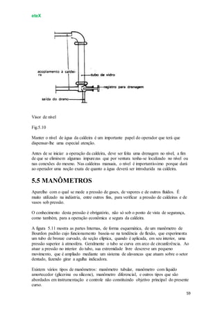 eteX
59
Visor de nível
Fig.5.10
Manter o nível de água da caldeira é um importante papel do operador que terá que
dispensar-lhe uma especial atenção.
Antes de se iniciar a operação da caldeira, deve ser feita uma drenagem no nível, a fim
de que se eliminem algumas impurezas que por ventura tenha-se localizado no nível ou
nas conexões do mesmo. Nas caldeiras manuais, o nível é importantíssimo porque dará
ao operador uma noção exata de quanto a água deverá ser introduzida na caldeira.
5.5 MANÔMETROS
Aparelho com o qual se mede a pressão de gases, de vapores e de outros fluídos. É
muito utilizado na indústria, entre outros fins, para verificar a pressão de caldeiras e de
vasos sob pressão.
O conhecimento desta pressão é obrigatório, não só sob o ponto de vista de segurança,
como também, para a operação econômica e segura da caldeira.
A figura 5.11 mostra as partes Internas, de forma esquemática, de um manômetro de
Bourdon padrão cujo funcionamento baseia-se na tendência de flexão, que experimenta
um tubo de bronze curvado, de seção elíptica, quando é aplicada, em seu interior, uma
pressão superior à atmosfera. Geralmente o tubo se curva em arco de circunferência. Ao
atuar a pressão no interior do tubo, sua extremidade livre descreve um pequeno
movimento, que é ampliado mediante um sistema de alavancas que atuam sobre o setor
dentado, fazendo girar a agulha indicadora.
Existem vários tipos de manômetros: manômetro tubular, manômetro com líquido
amortecedor (glicerina ou silicone), manômetro diferencial, e outros tipos que são
abordados em instrumentação e controle não constituindo objetivo principal do presente
curso.
 