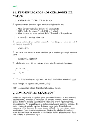 eteX
6
1.1. TERMOS LIGADOS AOS GERADORES DE
VAPOR
 CAPACIDADE DO GERADOR DE VAPOR
É o quanto a caldeira produz de vapor, podendo ser representada por:
1. Quilo de vapor ou tonelada de vapor por hora (kg/h,t/h).
2. BHP - “boiler horse-power”, onde 1BHP  15,65 kg/h.
3. Quilo de vapor por metro quadrado (kg/m2 )de superfície de aquecimento.
 SUPERFÍCIE DE AQUECIMENTO
É a área de tubulação (placa metálica) que recebe o calor dos gases quentes responsável
por vaporizar a água (m2).
 CALOR ÚTIL
É a parcela de calor produzida pelo combustível que se transferiu para a água formando
vapor.
 EFICIÊNCIA TÉRMICA
É a relação entre o calor útil e o conteúdo térmico total do combustível queimado.
T
= vazão em massa de vapor fornecido, vazão em massa de combustível (kg/h).
hs, he = entalpia do vapor de saída, entrada (kJ/kg)
PCI = poder calorífico inferior do combustível queimado (kJ/kg).
2. COMPONENTES CLÁSSICOS
Atualmente os geradores de vapor de grande porte são constituídos de uma associação
de componentes, de maneira a constituírem um aparelho complexo, principalmente
quando destinados a queima de combustível sólidos que incluem superaquecedores,
economizadores, Pré-aquecedores de ar, captadores de fuligem, extratores mecânicos de
cinza, e outros. As unidades menores destinadas a gerar vapor de calefação em
pequenas e médias indústrias dispensam a quase totalidade dos componentes citados
anteriormente. Assim sendo, os componentes clássicos das caldeiras são listados a
seguir, com a ressalva que nem todos os componentes abaixo, necessariamente, fazem
parte de todos os geradores de vapor.
 