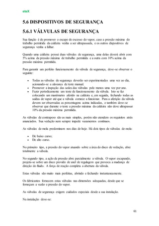 eteX
61
5.6 DISPOSITIVOS DE SEGURANÇA
5.6.1 VÁLVULAS DE SEGURANÇA
Sua função é de promover o escape de excesso do vapor, caso a pressão máxima do
trabalho permitida da caldeira venha a ser ultrapassada, e os outros dispositivos de
segurança venha a falhar.
Quando uma caldeira possui duas válvulas de segurança, uma delas deverá abrir com
5% acima da pressão máxima de trabalho permitida e a outra com 10% acima da
pressão máxima permitida.
Para garantir um perfeito funcionamento da válvula de segurança, deve-se observar o
seguinte:
 Todas as válvulas de segurança deverão ser experimentadas uma vez ao dia,
acionando-se a alavanca de teste manual.
 Promover a inspeção das sedes das válvulas pelo menos uma vez por ano.
 Fazer periodicamente um teste de funcionamento da válvula. Isto se faz
colocando um manômetro aferido na caldeira e, em seguida, fechando todas as
saídas de vapor até que a válvula comece a funcionar. Para a aferição da válvula
devem ser observadas as porcentagens acima indicadas, e também deve-se
observar que durante o teste a pressão máxima da caldeira não deve ultrapassar
10% da pressão máxima permitida.
As válvulas de contrapeso são as mais simples, porém não atendem os requisitos atrás
anunciados. Sua vedação nem sempre impede vazamentos contínuos.
As válvulas de mola predominam nos dias de hoje. Há dois tipos de válvulas de mola:
 De baixo curso;
 De alto curso.
No primeiro tipo, a pressão do vapor atuando sobre a área do disco de vedação, abre
totalmente a válvula.
No segundo tipo, a ação de pressão abre parcialmente a válvula. O vapor escapando,
projeta-se sobre um disco provido de anel de regulagem que provoca a mudança de
direção do fluido. A força de reação completa a abertura da válvula.
Estas válvulas são muito mais perfeitas, abrindo e fechando instantaneamente.
Os fabricantes fornecem estas válvulas nas dimensões adequadas, desde que se
forneçam a vazão e pressão do vapor.
As válvulas de segurança exigem cuidados especiais desde a sua instalação.
Na instalação deve-se:
 
