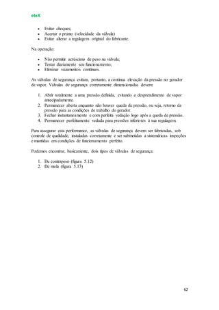 eteX
62
 Evitar choques;
 Acertar o prumo (velocidade da válvula)
 Evitar alterar a regulagem original do fabricante.
Na operação:
 Não permitir acréscimo de peso na válvula;
 Testar diariamente seu funcionamento;
 Eliminar vazamentos contínuos.
As válvulas de segurança evitam, portanto, a contínua elevação da pressão no gerador
de vapor. Válvulas de segurança corretamente dimensionadas devem:
1. Abrir totalmente a uma pressão definida, evitando o desprendimento de vapor
antecipadamente.
2. Permanecer aberta enquanto não houver queda de pressão, ou seja, retorno da
pressão para as condições de trabalho do gerador.
3. Fechar instantaneamente e com perfeita vedação logo após a queda de pressão.
4. Permanecer perfeitamente vedada para pressões inferiores à sua regulagem.
Para assegurar esta performance, as válvulas de segurança devem ser fabricadas, sob
controle de qualidade, instaladas corretamente e ser submetidas a sistemáticas inspeções
e mantidas em condições de funcionamento perfeito.
Podemos encontrar, basicamente, dois tipos de válvulas de segurança:
1. De contrapeso (figura 5.12)
2. De mola (figura 5.13)
 