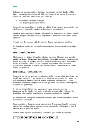 eteX
64
Caldeiras que usam queimadores de sólidos pulverizados (carvão), líquidos (BPF,
diesel,) ou gasosos (gás combustível, GLP,) necessitam de um sistema de proteção e
controle de chama para supervisionar principalmente:
 Procedimento incorreto de ligação;
 Falta de chama por qualquer motivo.
Ocorrendo uma destas falhas, a fornalha da caldeira ficaria sujeita a uma explosão, caso
não houvesse a interrupção imediata do fornecimento do combustível.
Conforme a concentração da mistura (ar/combustível), a magnitude de explosão poderá
se tornar perigosa, causando danos ao equipamento e provocando risco de vida ao seu
operador.
A maior parte dos casos de explosão, ocorrem durante o acendimento da chama.
Os dispositivos usualmente empregados nestes sistemas de proteção são dos seguintes
tipos:
POR TERMOELÉTRICOS
São formados por lâminas bi metálicas (lâminas de metais diferentes) e de uma chave
elétrica. As lâminas bi metálicas ficam instaladas no caminho dos gases e também estão
ligadas ao circuito, de tal modo, que não é possível acender o queimador com a chave
aberta. Acendendo a caldeira, o calor dos gases desprendidos dilata as lâminas,
queimando-se a caldeira as lâminas e se contraem abrindo e interrompendo o circuito
elétrico do queimador.
POR CÉLULAS FOTOELÉTRICAS
Trata-se de um sistema bem aperfeiçoado que trabalha com uma célula fotoelétrica, um
amplificador e um relé. O seu funcionamento é baseado na coloração das chamas. Se
estas se apagarem a luminosidade no interior da fornalha será diminuída, a célula
fotoelétrica comandará o amplificador e o relé que abrirá seus contatos, interrompendo
o circuito dos queimadores.
Os sistemas fotocondutivos para segurança de chama têm quase o mesmo
funcionamento dos fotoelétricos, sendo modificado o tipo de célula. Utiliza-se das
irradiações infravermelhas das chamas e faz uso de amplificadores especial.
Os amplificadores conseguem estabelecer diferenças entre o calor das chamas e o calor
dos refratários da fornalha.
Estes controladores funcionam como equipamentos de segurança, fazendo com que a
caldeira seja parada e religada automaticamente, controlando perfeitamente a água de
alimentação e os limites de pressão.
Também efetua a parada de emergência comandada pelo circuito de segurança.
5.7 DISPOSITIVOS DE CONTROLE
 
