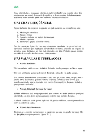 eteX
66
Todo este trabalho é conseguido através do motor modulador que consiste (além dos
enrolamentos do motor) de um relé de equilíbrio e de um reostato de balanceamento.
Portanto o motor trabalha junto com o reostato da chave moduladora.
5.7.2 CHAVE SEQÜÊNCIAL
Tem a finalidade de promover na caldeira um ciclo completo de operações ou seja:
1. Modulação automática
2. Ignição elétrica
3. Apagar a caldeira por motivo de segurança
4. Limitar a pressão
5. Promover a ignição automaticamente.
Seu funcionamento é parecido com o do pressostatos modulador, só que ao invés de
apresentar o reostato para regulagem de velocidade do motor, apresenta um conjunto de
contatos, sendo destinados um para cada operação a ser feita. Portanto quando termina
um ciclo de operação, imediatamente, começa outro.
5.7.3 VÁLVULAS E TUBULAÇÕES
 Válvula Solenoide
São comandados eletricamente, abrindo e fechando, dando passagem ao óleo, e vapor.
Um bom lubrificante para a haste móvel da válvula solenoide é o grafite em pó.
Nas cadeiras flamotubulares com queima a óleo ou a gás, o óleo diesel, ou gás, para a
chama piloto é controlada por uma válvula solenoide, dotada de uma bobina, que,
quando energizada, atrai o obturador pelo campo eletromagnético formado, abrindo a
passagem do combustível.
 Válvula Principal De Saída De Vapor
Permite a vazão de todo o vapor produzido pela caldeira. Na maior parte das aplicações
são válvulas do tipo globo, por assegurarem controle mais perfeito da vazão.
A válvula conhecida como gaveta, aplica-se em grandes unidades, sem responsabilidade
sobre o controle da vazão.
 Válvula De Alimentação
Destinam-se a permitir ou interromper o suprimento de água no gerador de vapor. São
do tipo globo com passagem reta (figura 5.15).
 