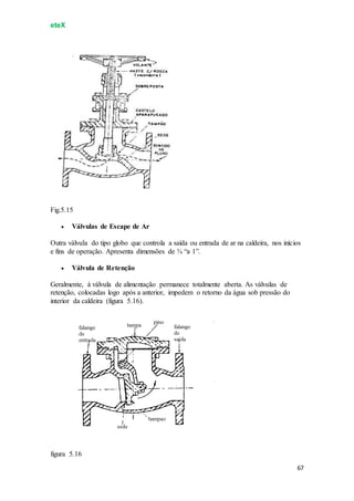 eteX
67
Fig.5.15
 Válvulas de Escape de Ar
Outra válvula do tipo globo que controla a saída ou entrada de ar na caldeira, nos inícios
e fins de operação. Apresenta dimensões de ¾ “a 1”.
 Válvula de Retenção
Geralmente, á válvula de alimentação permanece totalmente aberta. As válvulas de
retenção, colocadas logo após a anterior, impedem o retorno da água sob pressão do
interior da caldeira (figura 5.16).
figura 5.16
 