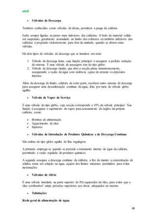 eteX
68
 Válvulas de Descarga
Também conhecidas como válvulas de dreno, permitem a purga da caldeira.
Estão sempre ligadas às partes mais inferiores das caldeiras. O lodo do material sólido
em suspensão, geralmente acumulado no fundo dos coletores ou também inferiores das
caldeiras é projetado violentamente para fora da unidade, quando se abrem estas
válvulas.
Há dois tipos de válvulas de descarga que se instalam em série:
1. Válvula de descarga lenta, cuja função principal é assegurar a perfeita vedação
do sistema. É uma válvula de passagem reta do tipo globo.
2. Válvula de descarga rápida, que abre a secção plena instantaneamente,
assegurando a vazão da água com violência capaz de arrastar os depósitos
internos.
Além da descarga de fundo, caldeira de certo porte, recebem outro sistema de descarga
para assegurar uma dessalinização contínua da água, feita por meio de válvula globo
agulha.
 Válvula de Vapor de Serviço
É uma válvula do tipo globo, cuja secção corresponde a 10% da válvula principal. Sua
função é assegurar o suprimento de vapor para acionamento de órgãos da própria
caldeira, como:
 Bombas de alimentação
 Aquecimento de óleo
 Injetores
 Válvulas de Introdução de Produtos Químicos e de Descarga Contínua
São ambas do tipo globo agulha de fina regulagem.
A primeira emprega-se quando se procede o tratamento interno de água da caldeira,
permitindo a vazão regulada de produtos químicos.
A segunda assegura a descarga contínuo da caldeira, a fim de manter a concentração de
sólidos totais em solução na água, aquém dos limites máximos permitidos para evitar
incrustações.
 Válvulas de Alívio
É uma válvula instalada na parte superior do Pré-aquecedor de óleo, para evitar que o
óleo combustível atinja pressões superiores aos níveis adequados no mesmo.
 Tubulações
Rede geral de alimentação de água.
 