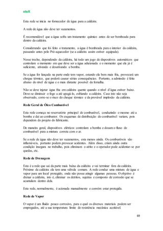 eteX
69
Esta rede se inicia no fornecedor de água para a caldeira.
A rede de água não deve ter vazamentos.
É recomendável que a água sofra um tratamento químico antes de ser bombeada para
dentro da caldeira.
Considerando que foi feito o tratamento, a água é bombeada para o interior da caldeira,
passando antes pelo Pré-aquecedor (se a caldeira assim estiver equipada).
Nesse trecho, dependendo da caldeira, há todo um jogo de dispositivos automáticos que
controlam o momento em que deve ser a água adicionada e o momento que ela já é
suficiente, ativando e desativando a bomba.
Se a água for lançada na parte onde tem vapor, estando ela bem mais fria, provocará um
choque térmico, que poderá causar sérias consequências. Portanto, a admissão é feita
abaixo do nível de água e o mais distante possível da fornalha.
Não se deve injetar água fria em caldeira quente quando o nível d’água estiver baixo.
Deve-se diminuir o fogo a até apagá-lo, esfriando a caldeira. Caso isto não seja
observado, corre-se o risco do choque térmico e da provável implosão da caldeira.
Rede Geral de Óleo Combustível
Esta rede começa no reservatório principal de combustível, conduzindo o mesmo até a
bomba e daí ao combustor. Os esquemas de distribuição do combustível variam, pois
dependem do projeto do fabricante.
De maneira geral, dispositivos elétricos controlam a bomba e dosam o fluxo de
combustível para a mistura correta com o ar.
Se a rede de água não deve ter vazamentos, esta menos ainda. Os combustíveis são
inflamáveis, portanto podem provocar acidentes. Além disso, criam ainda outra
condição insegura no trabalho, pois eliminam o atrito e o operador pode acidentar-se por
quedas, etc.
Rede de Drenagem
Esta é a rede que sai da parte mais baixa da caldeira e vai terminar fora da caldeira.
Próximo da caldeira ela tem uma válvula comum. A rede conduz uma mistura de água e
vapor para um local protegido, onde não possa atingir algumas pessoas. O objetivo é
drenar a caldeira, isto é, eliminar os detritos, sujeiras e composto de corrosão que se
acumulam dentro dela.
Esta rede, normalmente, é acionada manualmente e convém estar protegida.
Rede de Vapor
O vapor é um fluido pouco corrosivo, para o qual os diversos materiais podem ser
empregados, até a sua temperatura limite de resistência mecânica aceitável.
 